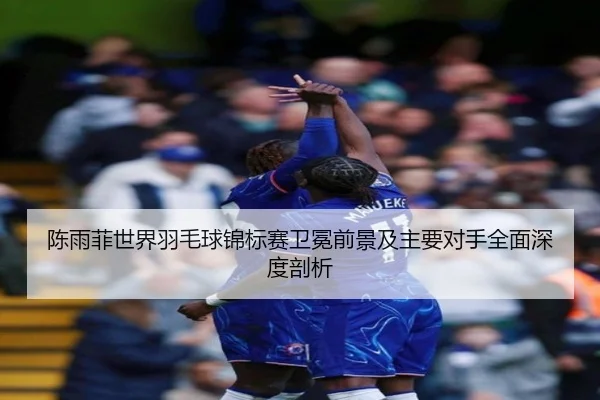 陈雨菲世界羽毛球锦标赛卫冕前景及主要对手全面深度剖析