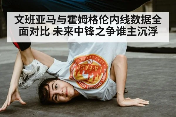 文班亚马与霍姆格伦内线数据全面对比 未来中锋之争谁主沉浮
