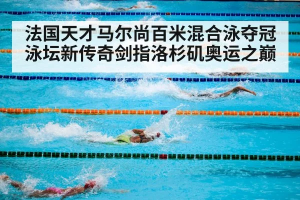 法国天才马尔尚百米混合泳夺冠泳坛新传奇剑指洛杉矶奥运之巅